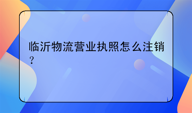 臨沂物流營業(yè)執(zhí)照怎么注銷？