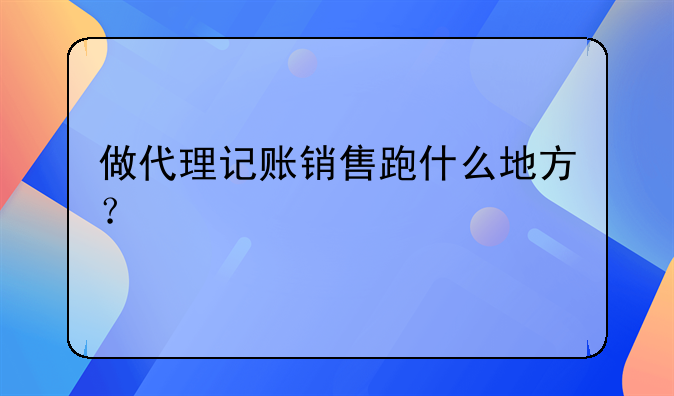 做代理記賬銷售跑什么地方？