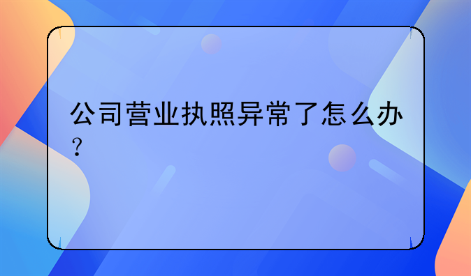 公司營(yíng)業(yè)執(zhí)照異常了怎么辦？