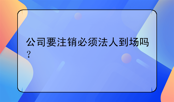 公司要注銷必須法人到場嗎？