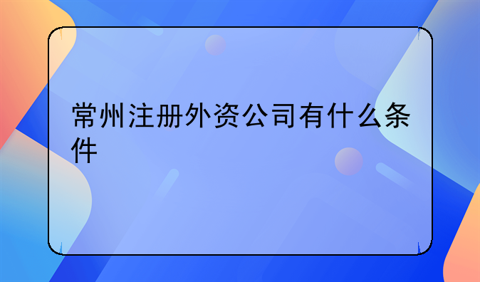 常州注冊(cè)外資公司有什么條件