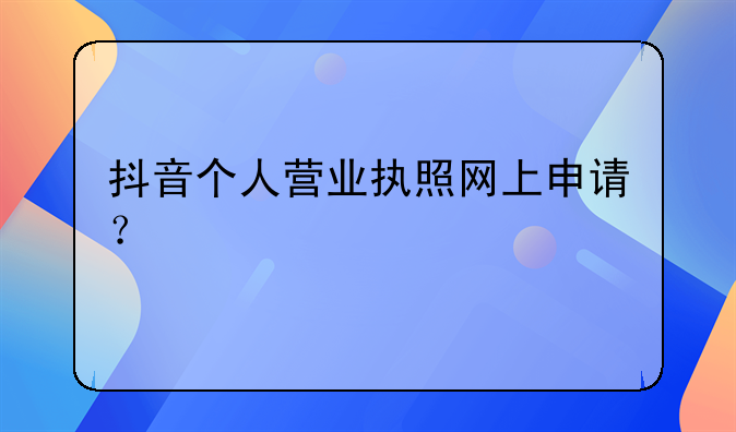 抖音個人營業(yè)執(zhí)照網(wǎng)上申請？