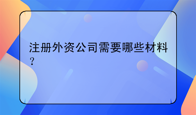 注冊外資公司需要哪些材料？