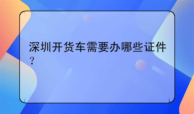 深圳開貨車需要辦哪些證件？