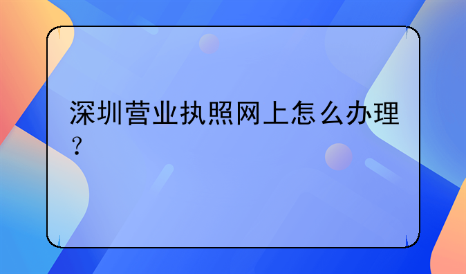 深圳營業(yè)執(zhí)照網(wǎng)上怎么辦理？