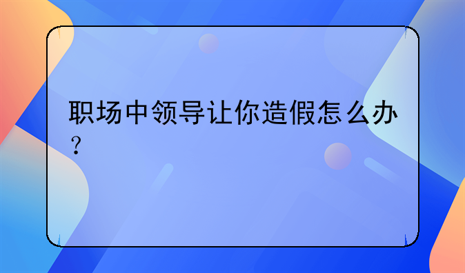 職場中領(lǐng)導(dǎo)讓你造假怎么辦？