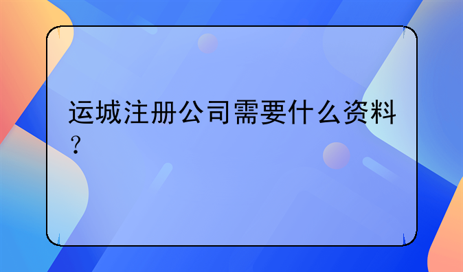 運(yùn)城注冊(cè)公司需要什么資料？