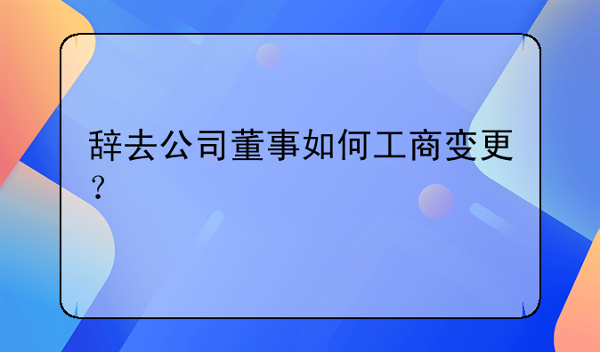 辭去公司董事如何工商變更？