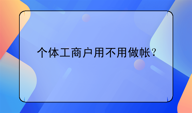 個體工商戶用不用做帳？__新成立的公司沒有業(yè)務(wù)是不是不用做賬報稅