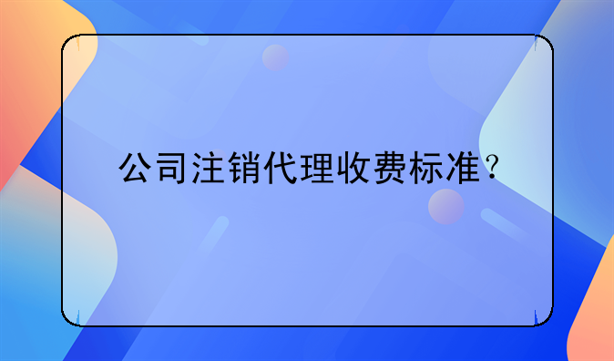 公司注銷代理收費(fèi)標(biāo)準(zhǔn)？