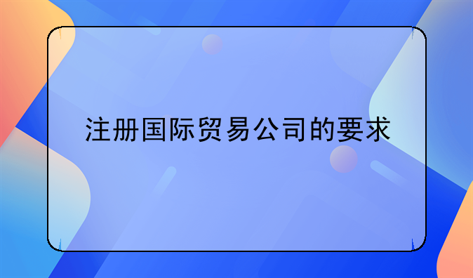 注冊國際貿(mào)易公司的要求