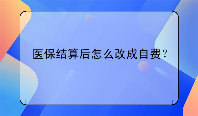 醫(yī)保結(jié)算后怎么改成自費(fèi)？