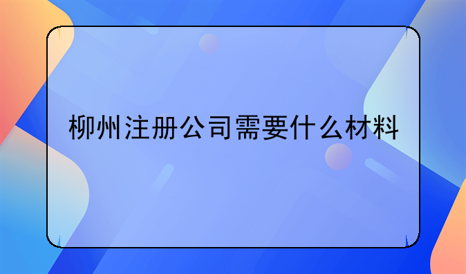 柳州注冊(cè)公司需要什么材料