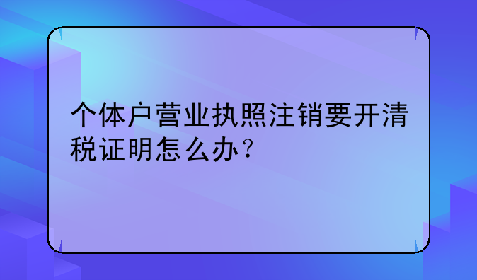 個(gè)體戶營(yíng)業(yè)執(zhí)照注銷要開(kāi)清稅證明怎么辦？