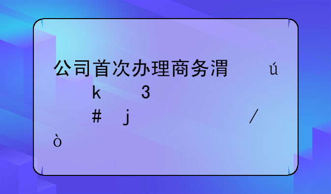 公司首次辦理商務(wù)港澳通行證備案的流程？