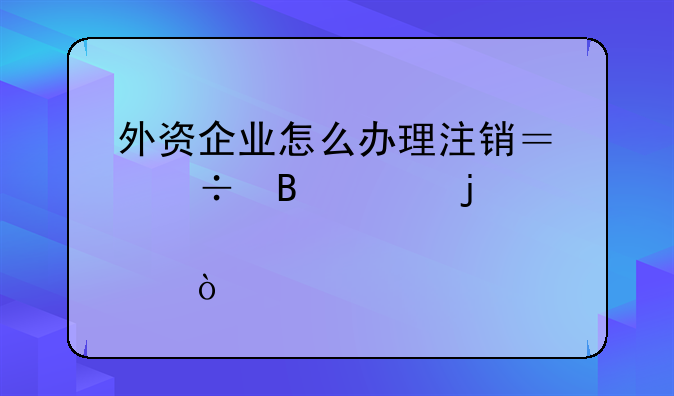 外資企業(yè)怎么辦理注銷？能否說的詳細(xì)點(diǎn)？