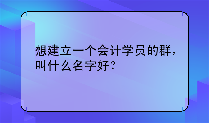 想建立一個(gè)會(huì)計(jì)學(xué)員的群，叫什么名字好？