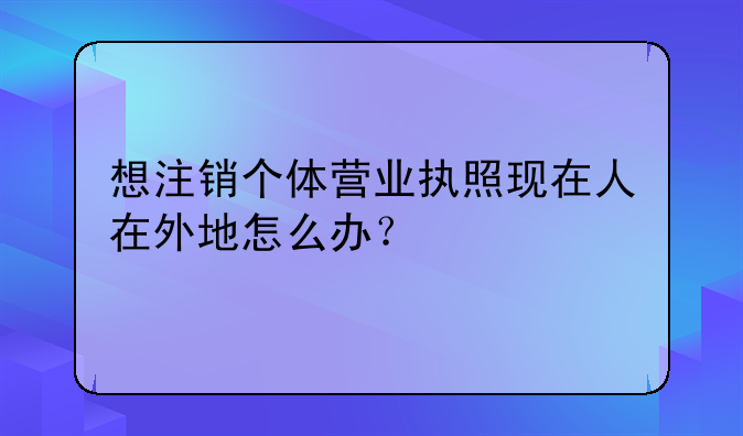 想注銷個體營業(yè)執(zhí)照現(xiàn)在人在外地怎么辦？