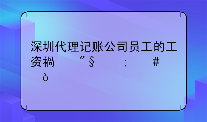 深圳代理記賬公司員工的工資福利怎么樣？