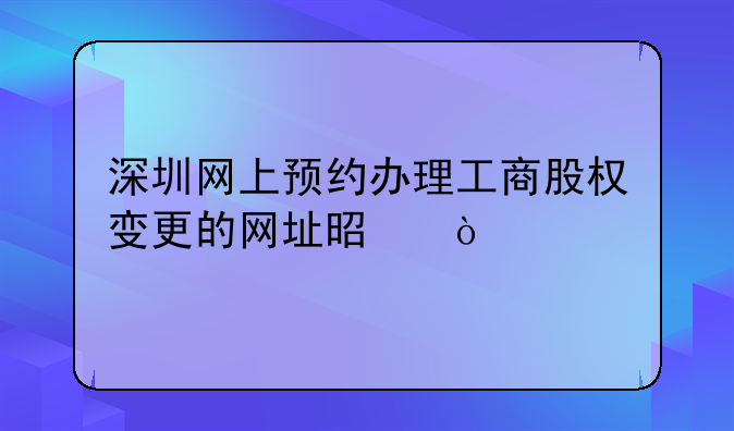 深圳網(wǎng)上預(yù)約辦理工商股權(quán)變更的網(wǎng)址是？