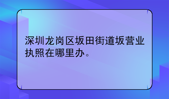 深圳龍崗區(qū)坂田街道坂營業(yè)執(zhí)照在哪里辦。