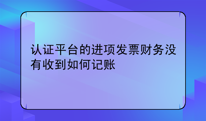 認證平臺的進項發(fā)票財務沒有收到如何記賬