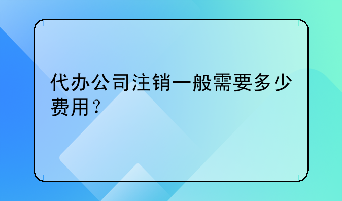 代辦公司注銷一般需要多少費(fèi)用？