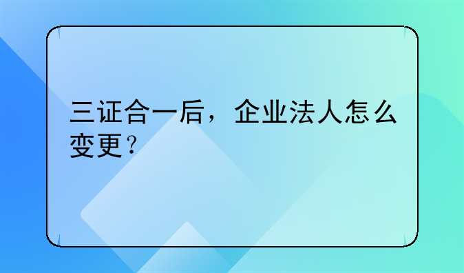 三證合一后，企業(yè)法人怎么變更？