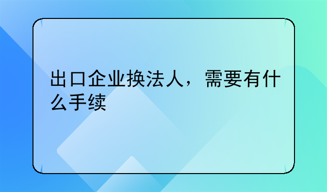 出口企業(yè)換法人，需要有什么手續(xù)-電子口岸法人變更和數(shù)據(jù)證書(shū)更新