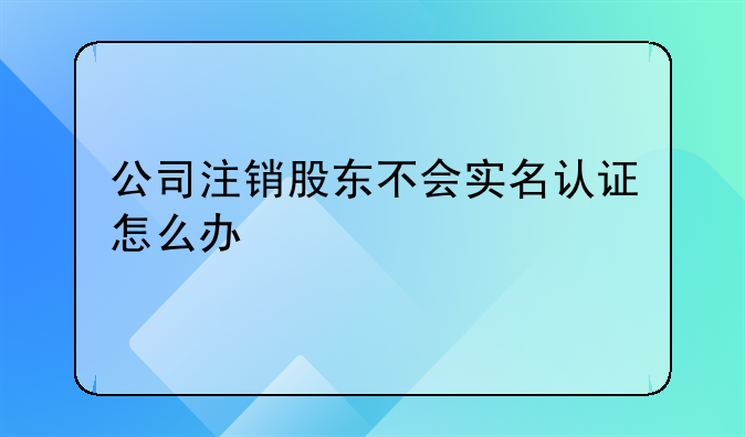 深圳公司注冊(cè)大概要多久時(shí)間能辦理好~公司注銷股東不會(huì)實(shí)名認(rèn)證怎么