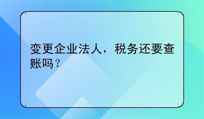 變更企業(yè)法人，稅務(wù)還要查賬嗎？