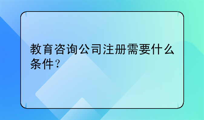 教育咨詢公司注冊需要什么條件？