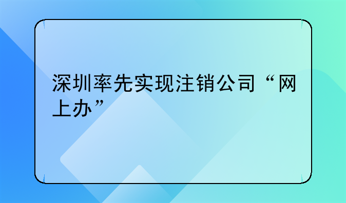 深圳率先實現(xiàn)注銷公司“網(wǎng)上辦”