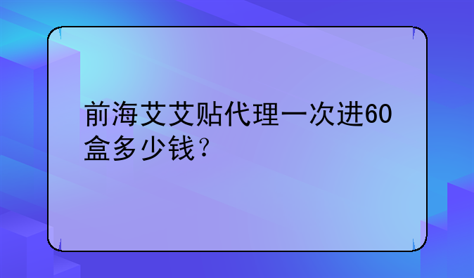 前海艾艾貼代理一次進(jìn)60盒多少錢？