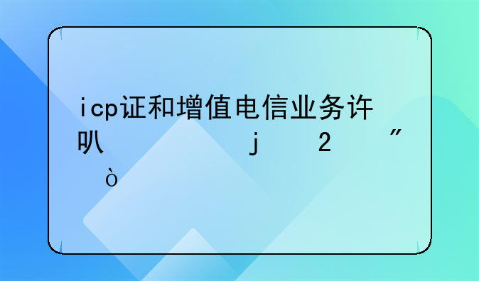 icp證和增值電信業(yè)務(wù)許可證的區(qū)別？