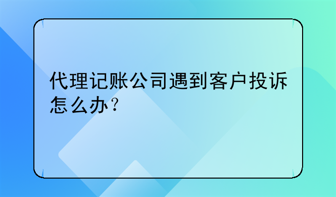 代理記賬公司遇到客戶投訴怎么辦？