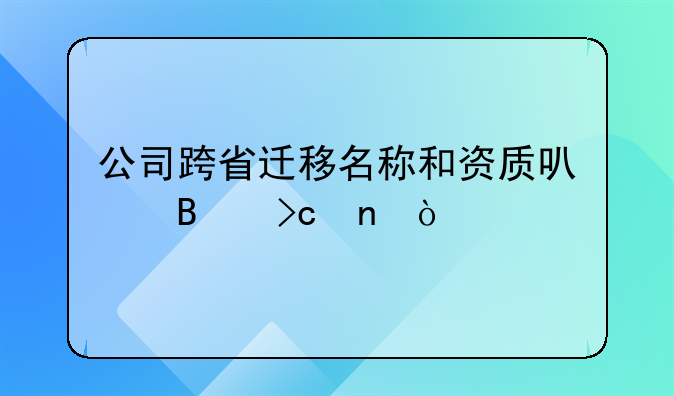 公司跨省遷移名稱和資質(zhì)可否變更？