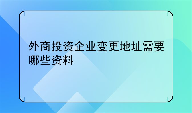 外商投資企業(yè)變更地址需要哪些資料