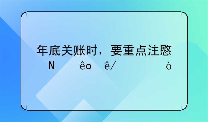 財(cái)務(wù)年結(jié)要求？，年底關(guān)賬時(shí)，要重點(diǎn)注意哪些事項(xiàng)？