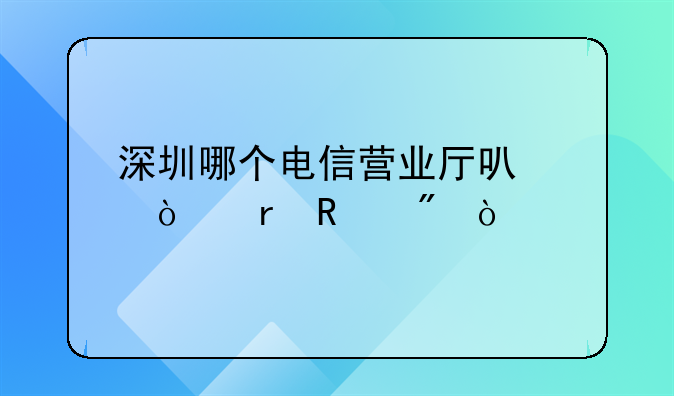 深圳哪個(gè)電信營業(yè)廳可以異地銷戶？