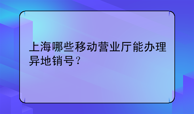 上海哪些移動(dòng)營業(yè)廳能辦理異地銷號(hào)？