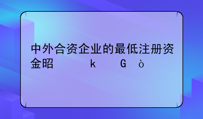 中外合資企業(yè)的最低注冊資金是多少？