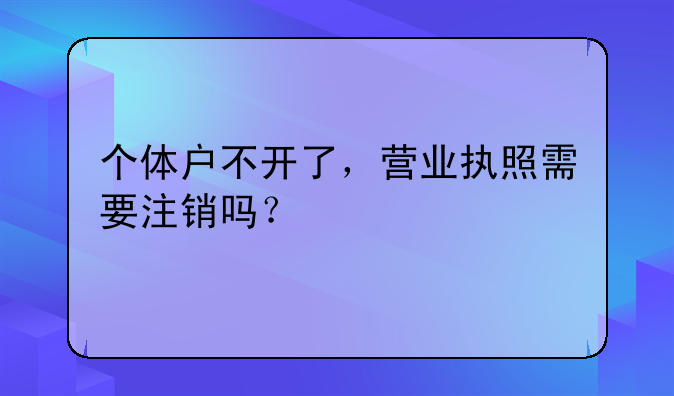 個體戶不開了，營業(yè)執(zhí)照需要注銷嗎？ 深圳公司不想要了沒有注銷后果