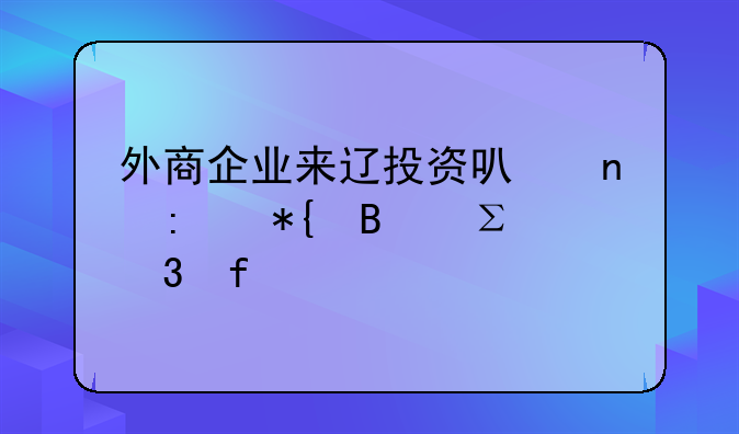 外商企業(yè)來遼投資可直接辦理注冊登記