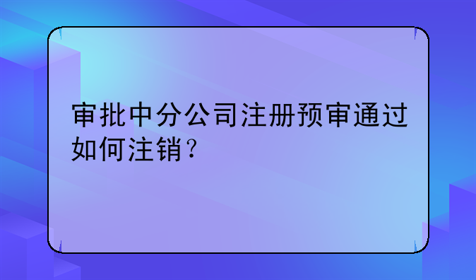 審批中分公司注冊(cè)預(yù)審?fù)ㄟ^(guò)如何注銷？