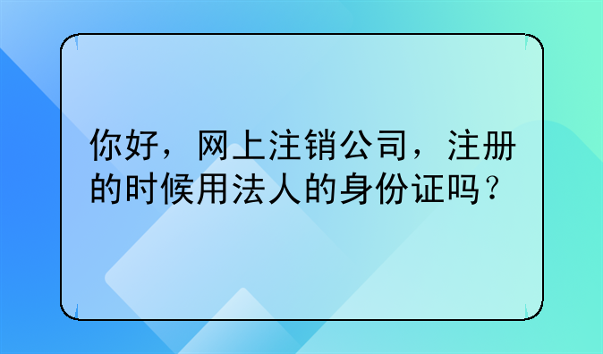 你好，網(wǎng)上注銷公司，注冊(cè)的時(shí)候用法人的身份證嗎？