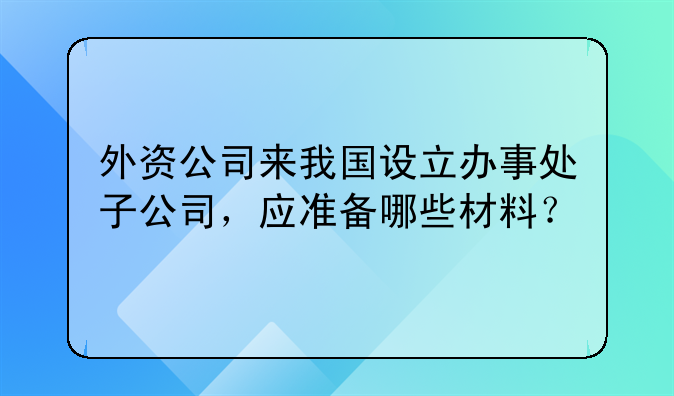 外資公司來我國設立辦事處子公司，應準備哪些材料？。外商投資注冊