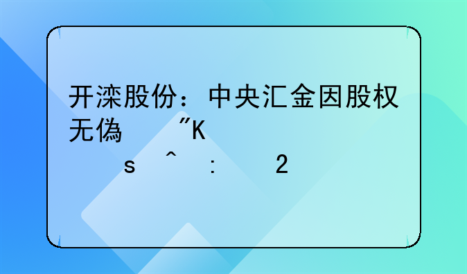 開灤股份：中央?yún)R金因股權無償劃轉(zhuǎn)視作間接持股21.16%