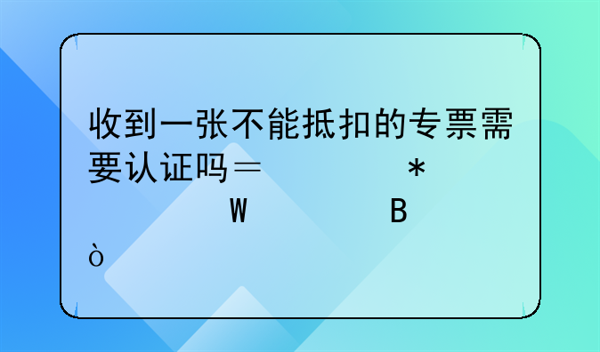 收到一張不能抵扣的專票需要認(rèn)證嗎？賬務(wù)如何處理？