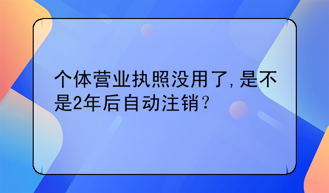 個(gè)體營業(yè)執(zhí)照沒用了,是不是2年后自動(dòng)注銷？